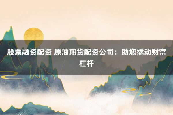 股票融资配资 原油期货配资公司：助您撬动财富杠杆