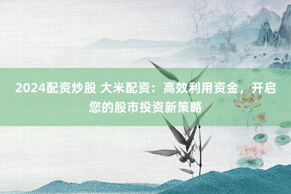 2024配资炒股 大米配资：高效利用资金，开启您的股市投资新策略
