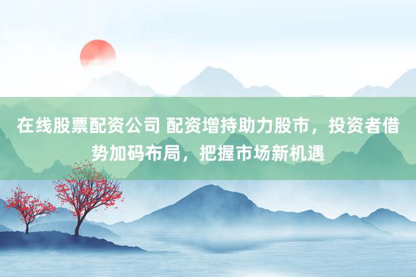 在线股票配资公司 配资增持助力股市，投资者借势加码布局，把握市场新机遇