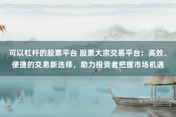 可以杠杆的股票平台 股票大宗交易平台：高效、便捷的交易新选择，助力投资者把握市场机遇