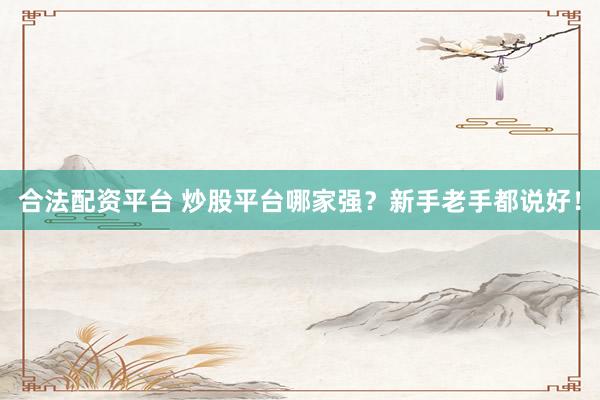 合法配资平台 炒股平台哪家强？新手老手都说好！