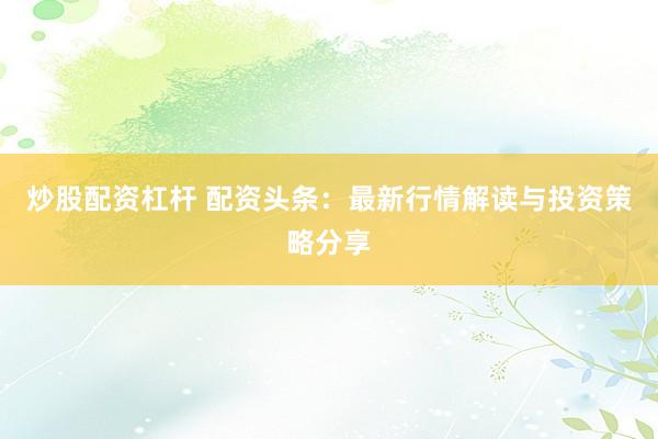 炒股配资杠杆 配资头条：最新行情解读与投资策略分享