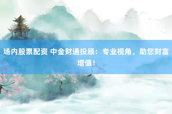 场内股票配资 中金财通投顾：专业视角，助您财富增值！