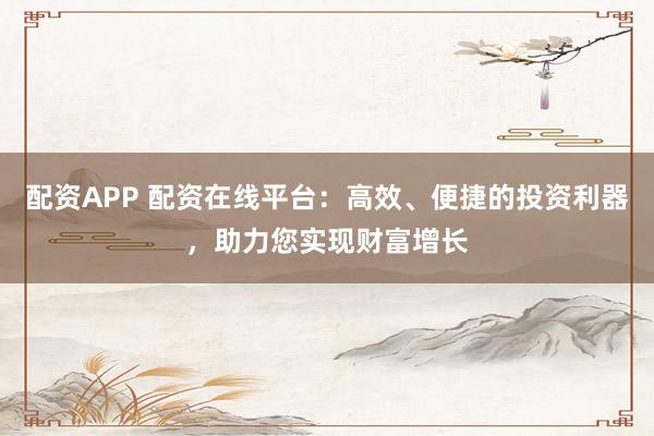 配资APP 配资在线平台：高效、便捷的投资利器，助力您实现财富增长