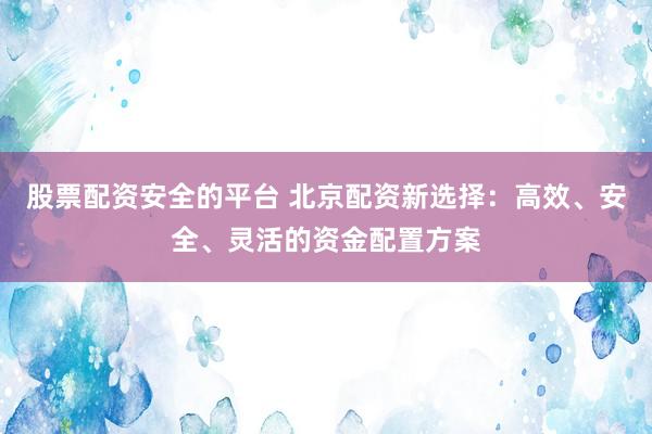 股票配资安全的平台 北京配资新选择：高效、安全、灵活的资金配置方案