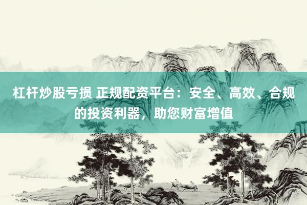 杠杆炒股亏损 正规配资平台：安全、高效、合规的投资利器，助您财富增值