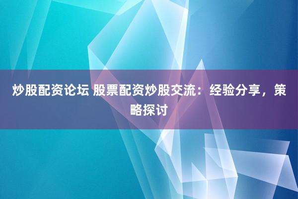 炒股配资论坛 股票配资炒股交流：经验分享，策略探讨