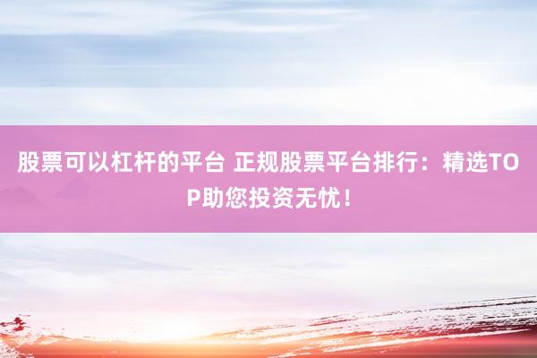 股票可以杠杆的平台 正规股票平台排行：精选TOP助您投资无忧！