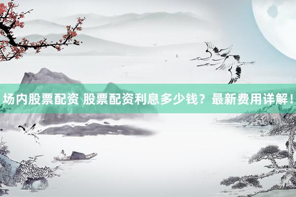 场内股票配资 股票配资利息多少钱？最新费用详解！