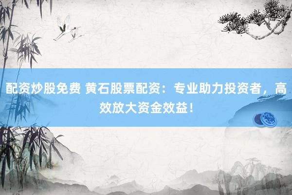 配资炒股免费 黄石股票配资：专业助力投资者，高效放大资金效益！