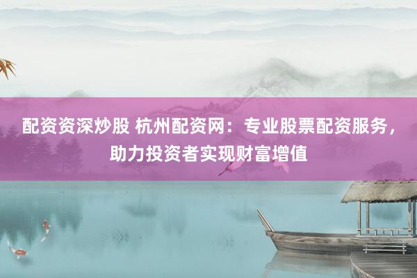 配资资深炒股 杭州配资网：专业股票配资服务，助力投资者实现财富增值