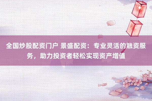 全国炒股配资门户 景盛配资：专业灵活的融资服务，助力投资者轻松实现资产增值