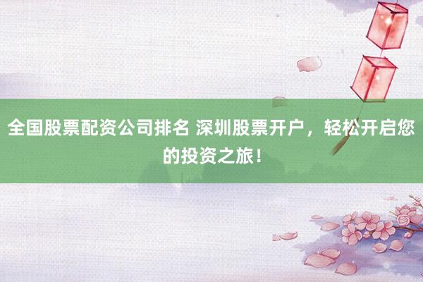 全国股票配资公司排名 深圳股票开户，轻松开启您的投资之旅！