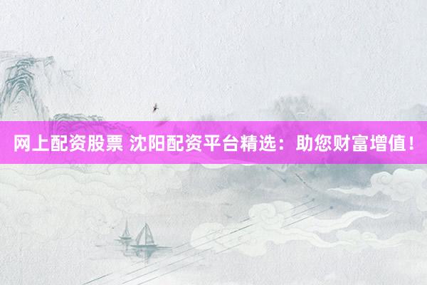 网上配资股票 沈阳配资平台精选：助您财富增值！