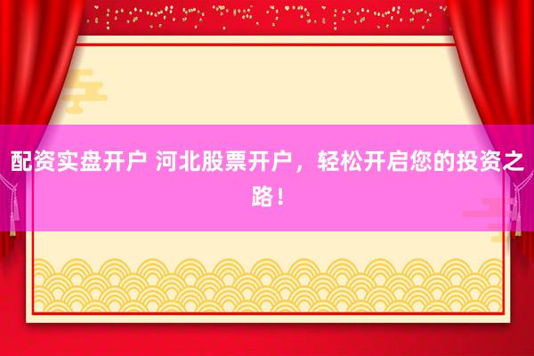 配资实盘开户 河北股票开户，轻松开启您的投资之路！