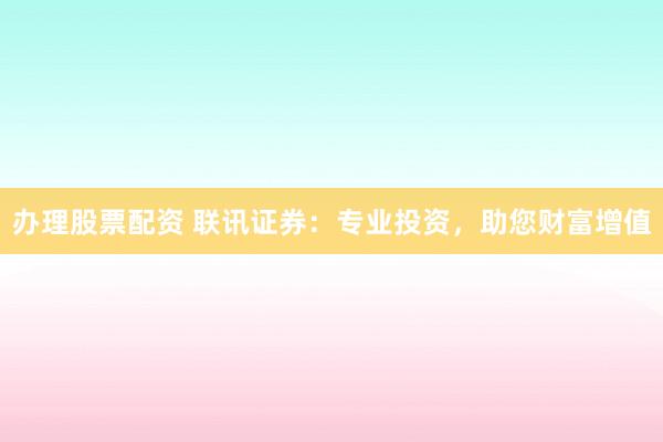 办理股票配资 联讯证券：专业投资，助您财富增值