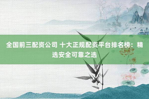 全国前三配资公司 十大正规配资平台排名榜：精选安全可靠之选