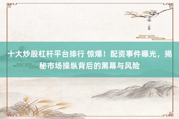 十大炒股杠杆平台排行 惊爆！配资事件曝光，揭秘市场操纵背后的黑幕与风险