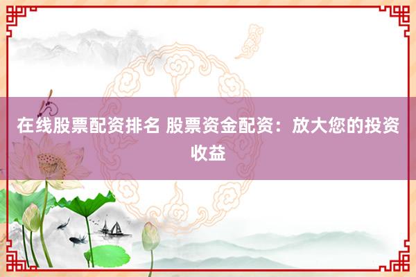 在线股票配资排名 股票资金配资：放大您的投资收益