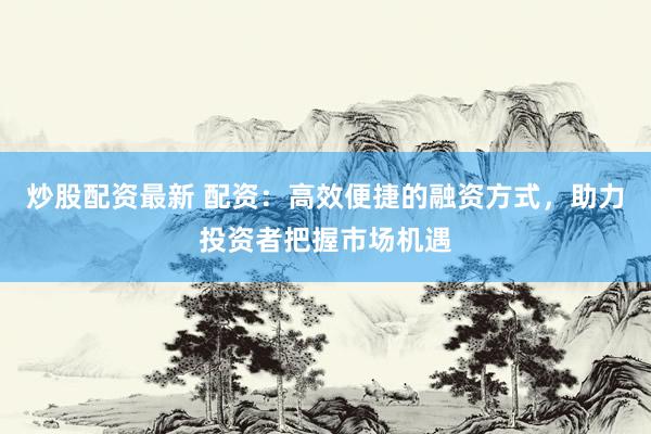炒股配资最新 配资：高效便捷的融资方式，助力投资者把握市场机遇