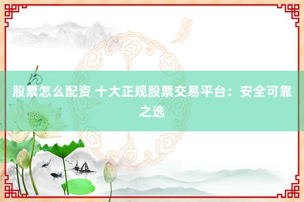 股票怎么配资 十大正规股票交易平台：安全可靠之选