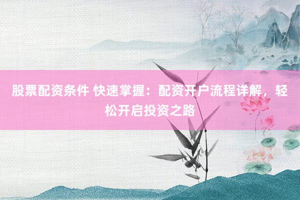 股票配资条件 快速掌握：配资开户流程详解，轻松开启投资之路