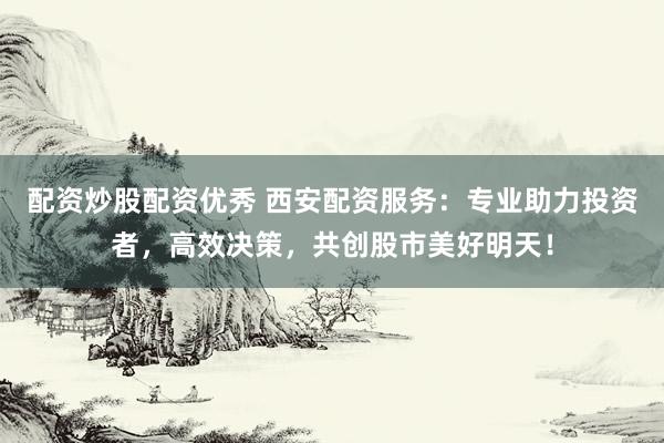 配资炒股配资优秀 西安配资服务：专业助力投资者，高效决策，共创股市美好明天！