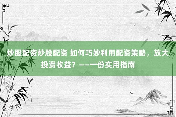 炒股配资炒股配资 如何巧妙利用配资策略，放大投资收益？——一份实用指南