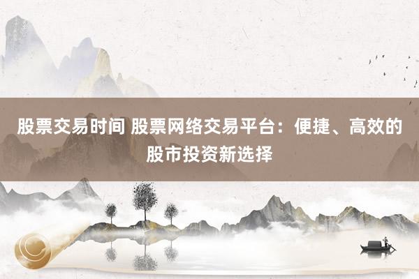 股票交易时间 股票网络交易平台：便捷、高效的股市投资新选择