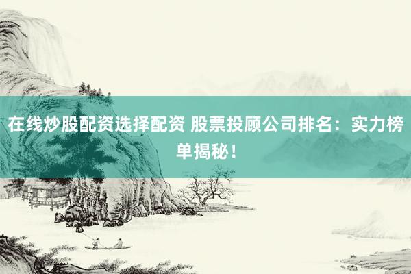 在线炒股配资选择配资 股票投顾公司排名：实力榜单揭秘！