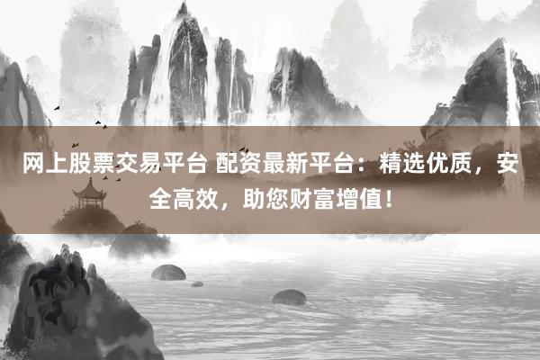 网上股票交易平台 配资最新平台：精选优质，安全高效，助您财富增值！