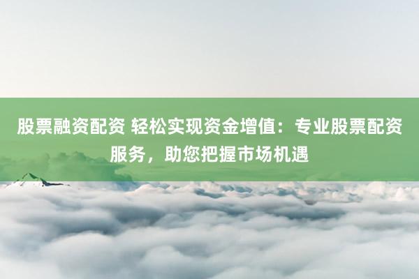 股票融资配资 轻松实现资金增值：专业股票配资服务，助您把握市场机遇