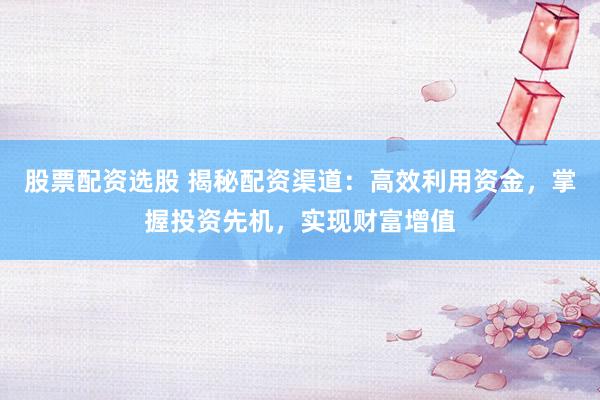股票配资选股 揭秘配资渠道：高效利用资金，掌握投资先机，实现财富增值
