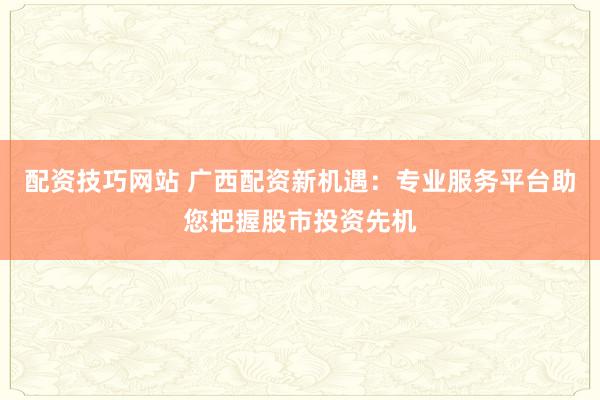 配资技巧网站 广西配资新机遇：专业服务平台助您把握股市投资先机