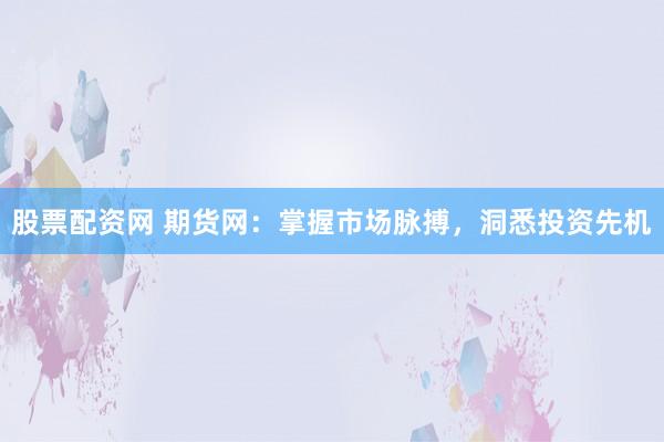 股票配资网 期货网：掌握市场脉搏，洞悉投资先机