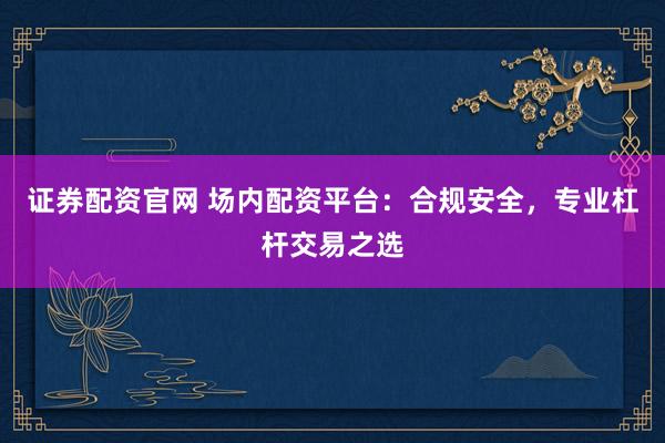 证券配资官网 场内配资平台：合规安全，专业杠杆交易之选