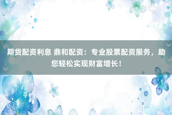 期货配资利息 鼎和配资：专业股票配资服务，助您轻松实现财富增长！