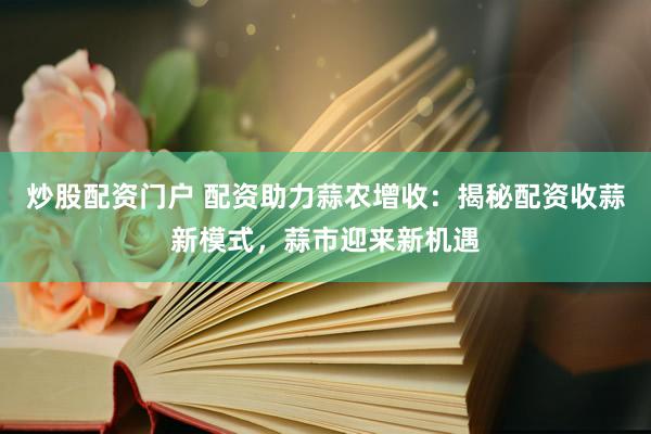 炒股配资门户 配资助力蒜农增收：揭秘配资收蒜新模式，蒜市迎来新机遇