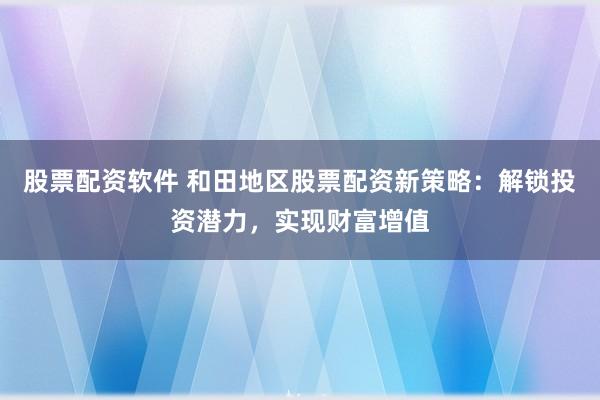 股票配资软件 和田地区股票配资新策略：解锁投资潜力，实现财富增值