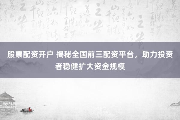 股票配资开户 揭秘全国前三配资平台，助力投资者稳健扩大资金规模