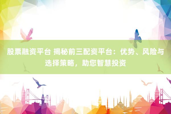 股票融资平台 揭秘前三配资平台：优势、风险与选择策略，助您智慧投资