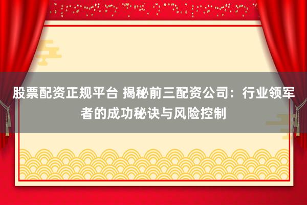 股票配资正规平台 揭秘前三配资公司：行业领军者的成功秘诀与风险控制