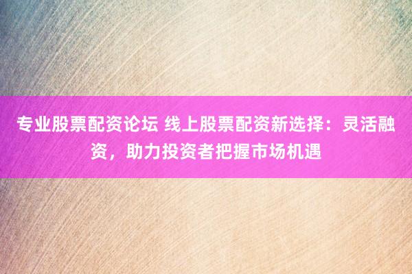 专业股票配资论坛 线上股票配资新选择：灵活融资，助力投资者把握市场机遇