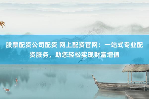 股票配资公司配资 网上配资官网：一站式专业配资服务，助您轻松实现财富增值