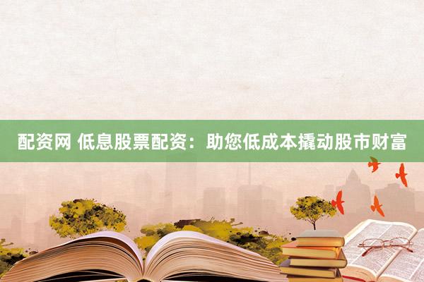 配资网 低息股票配资：助您低成本撬动股市财富