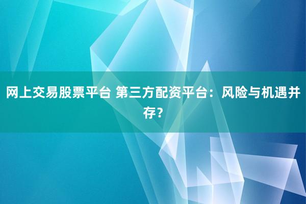 网上交易股票平台 第三方配资平台：风险与机遇并存？