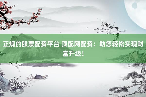 正规的股票配资平台 顶配网配资：助您轻松实现财富升级！