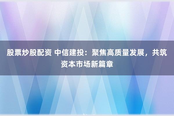 股票炒股配资 中信建投：聚焦高质量发展，共筑资本市场新篇章