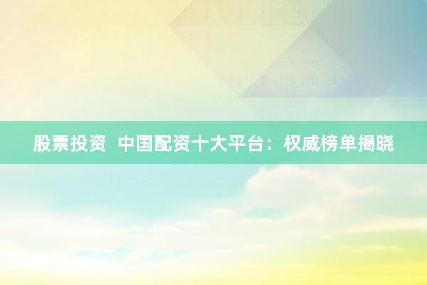 股票投资  中国配资十大平台：权威榜单揭晓