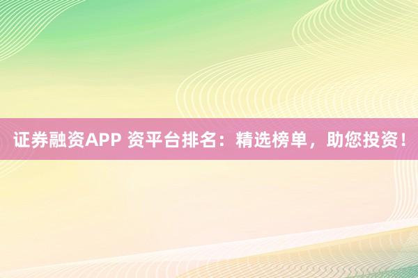 证券融资APP 资平台排名：精选榜单，助您投资！